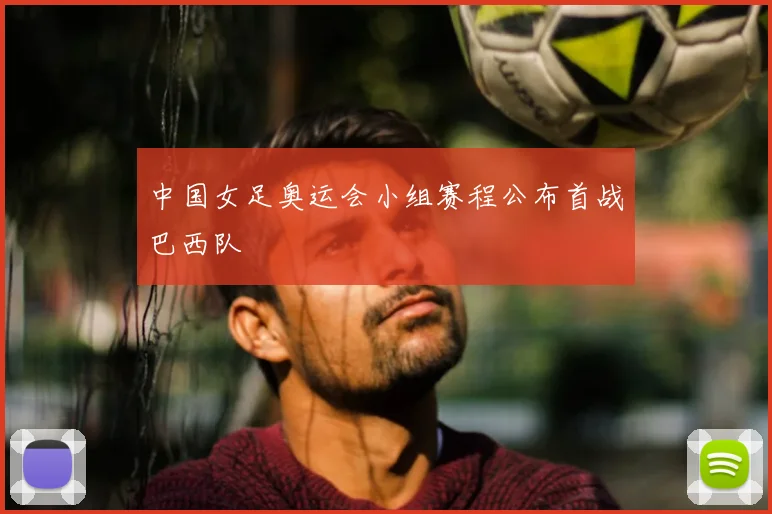 中国女足奥运会小组赛程公布首战巴西队