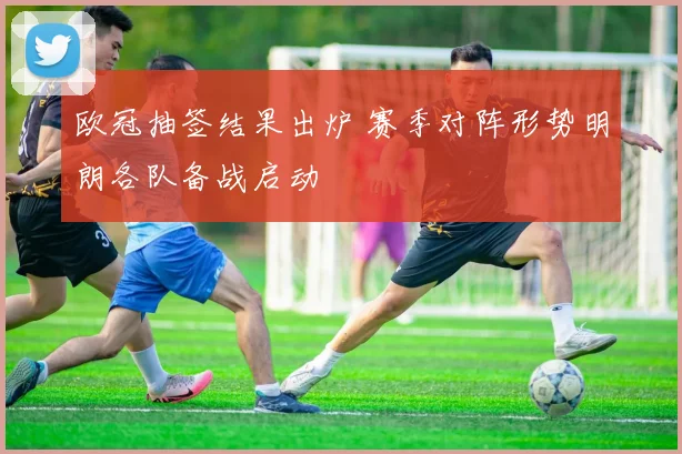 欧冠抽签结果出炉 赛季对阵形势明朗各队备战启动