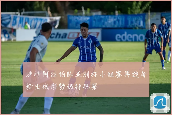 沙特阿拉伯队亚洲杯小组赛再迎考验出线形势仍待观察