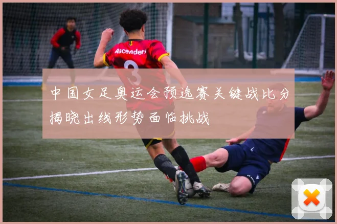 中国女足奥运会预选赛关键战比分揭晓出线形势面临挑战
