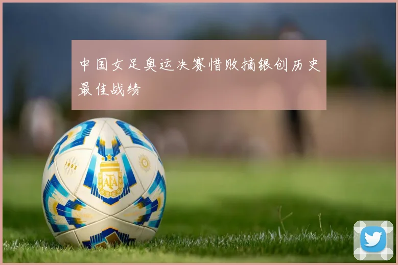 中国女足奥运决赛惜败摘银创历史最佳战绩