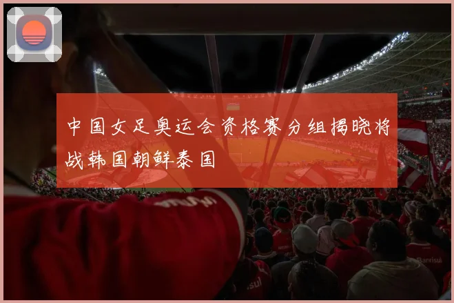 中国女足奥运会资格赛分组揭晓将战韩国朝鲜泰国