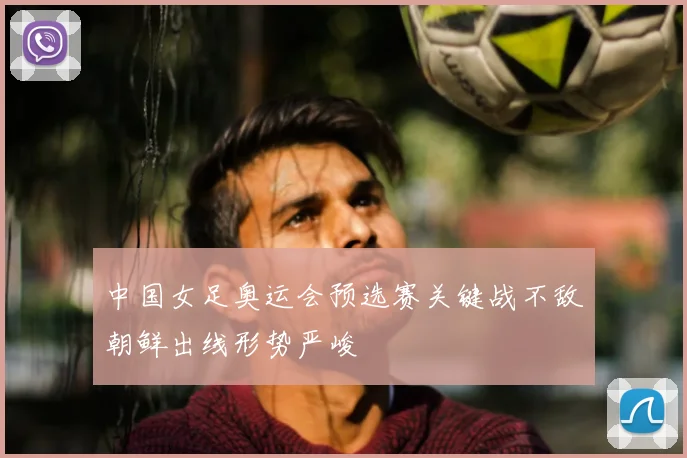 中国女足奥运会预选赛关键战不敌朝鲜出线形势严峻