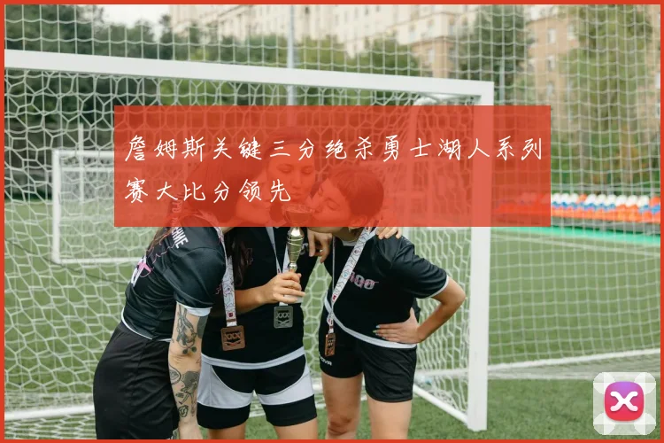 詹姆斯关键三分绝杀勇士湖人系列赛大比分领先