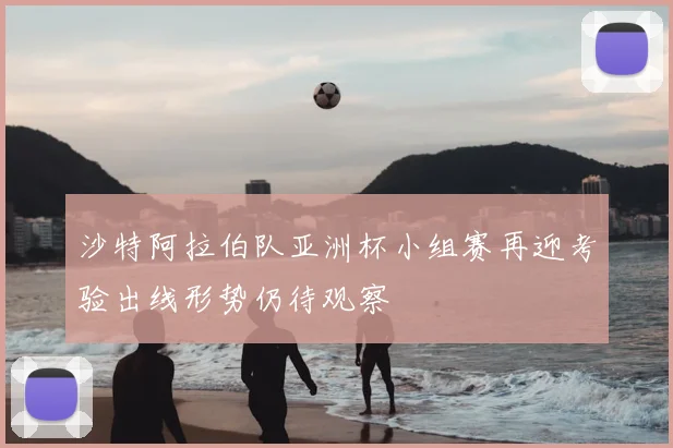 沙特阿拉伯队亚洲杯小组赛再迎考验出线形势仍待观察
