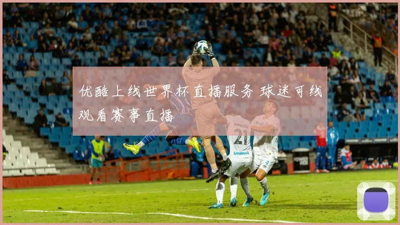优酷上线世界杯直播服务 球迷可线观看赛事直播