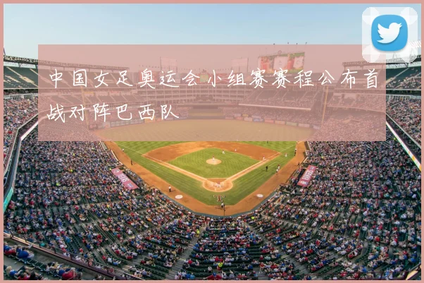 中国女足奥运会小组赛赛程公布首战对阵巴西队