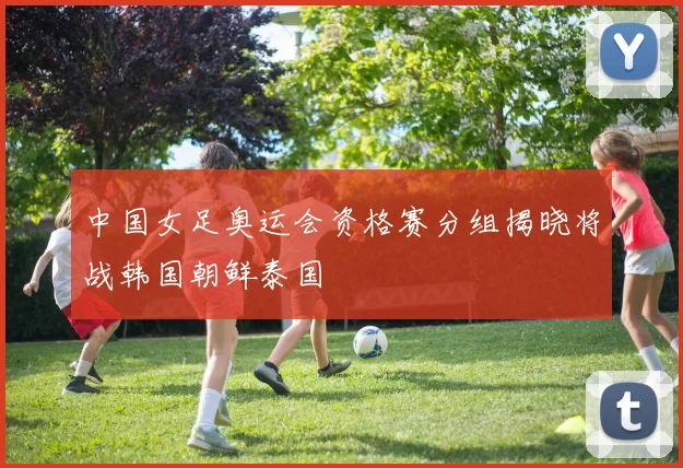中国女足奥运会资格赛分组揭晓将战韩国朝鲜泰国