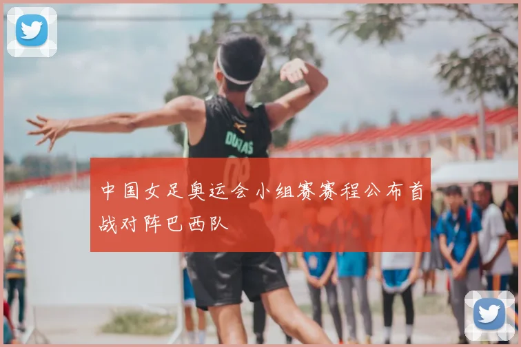 中国女足奥运会小组赛赛程公布首战对阵巴西队