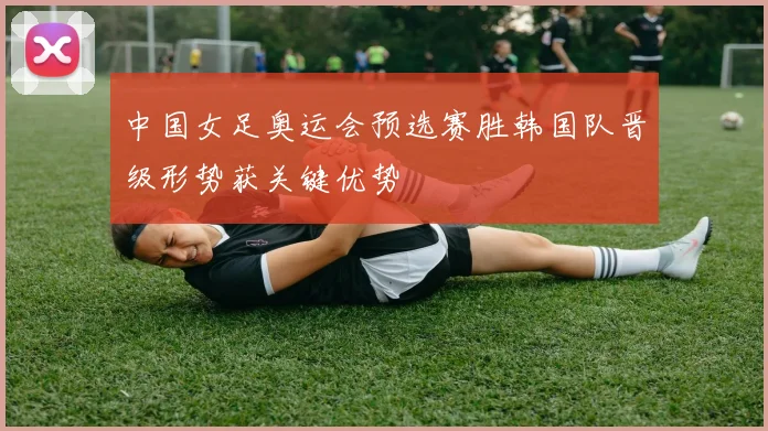 中国女足奥运会预选赛胜韩国队晋级形势获关键优势