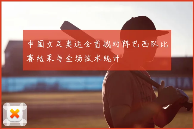 中国女足奥运会首战对阵巴西队比赛结果与全场技术统计