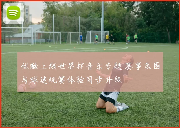 优酷上线世界杯音乐专题 赛事氛围与球迷观赛体验同步升级