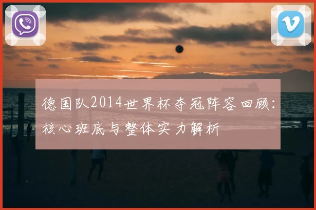 德国队2014世界杯夺冠阵容回顾：核心班底与整体实力解析