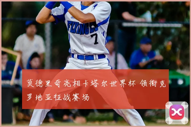 莫德里奇亮相卡塔尔世界杯 领衔克罗地亚征战赛场