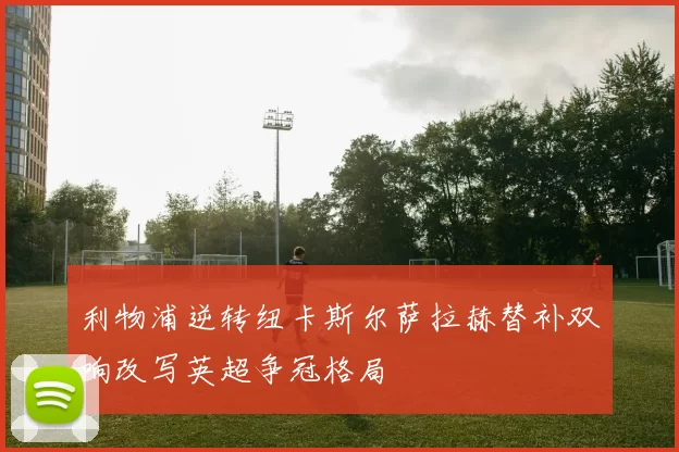 利物浦逆转纽卡斯尔萨拉赫替补双响改写英超争冠格局