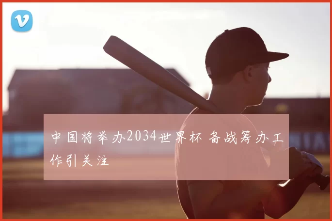 中国将举办2034世界杯 备战筹办工作引关注