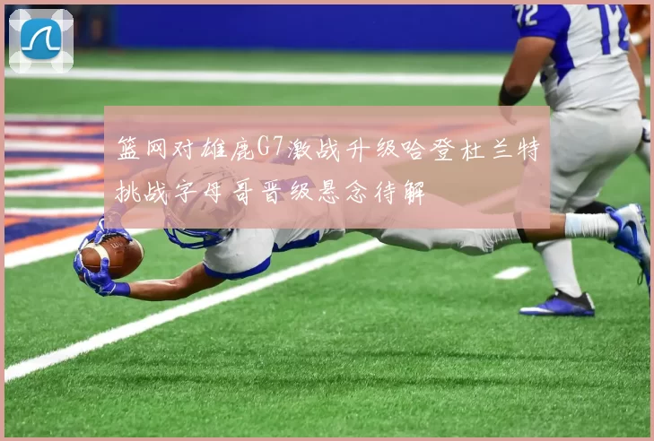 篮网对雄鹿G7激战升级哈登杜兰特挑战字母哥晋级悬念待解