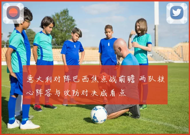 意大利对阵巴西焦点战前瞻 两队核心阵容与攻防对决成看点