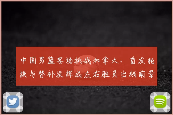 中国男篮客场挑战加拿大，首发轮换与替补发挥成左右胜负出线前景的关键