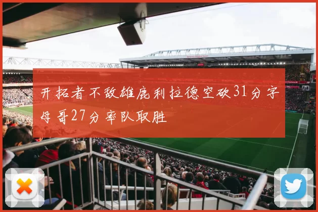 开拓者不敌雄鹿利拉德空砍31分字母哥27分率队取胜