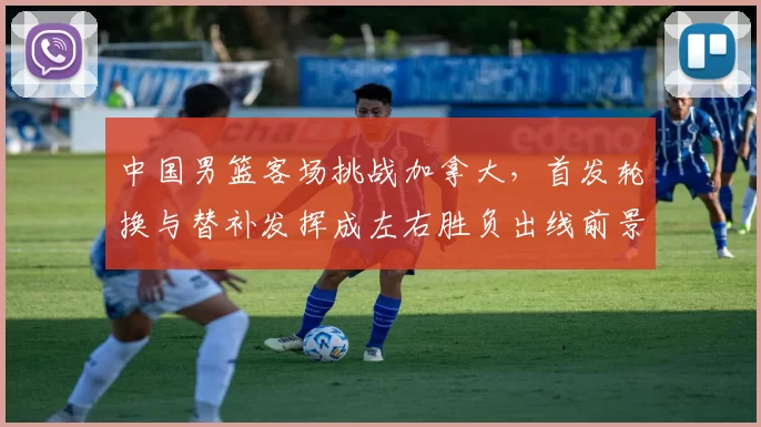 中国男篮客场挑战加拿大，首发轮换与替补发挥成左右胜负出线前景的关键
