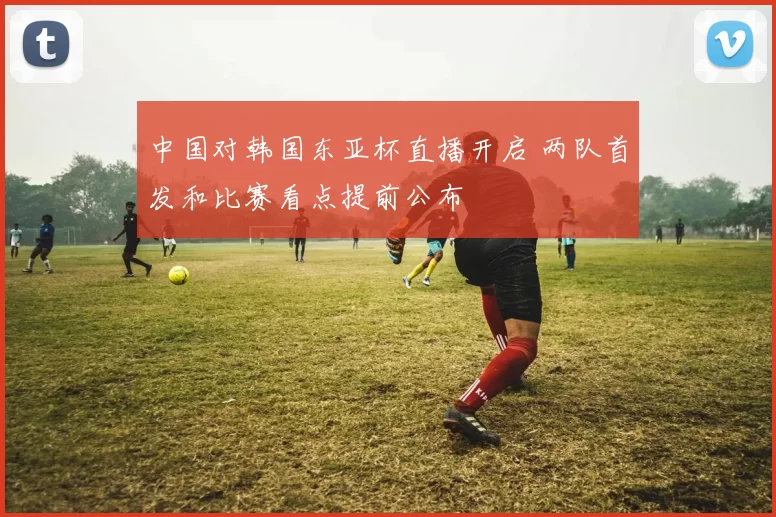 中国对韩国东亚杯直播开启 两队首发和比赛看点提前公布