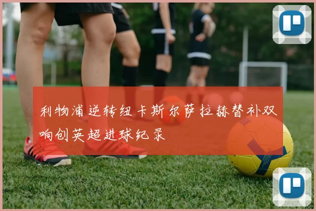 利物浦逆转纽卡斯尔萨拉赫替补双响创英超进球纪录
