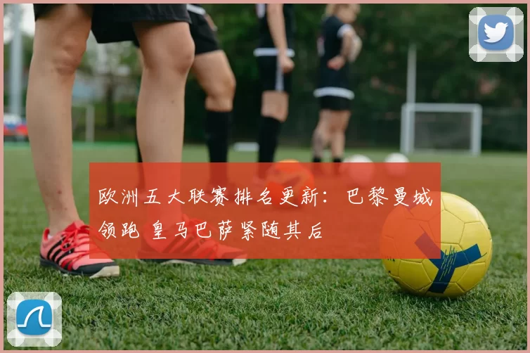 欧洲五大联赛排名更新：巴黎曼城领跑 皇马巴萨紧随其后