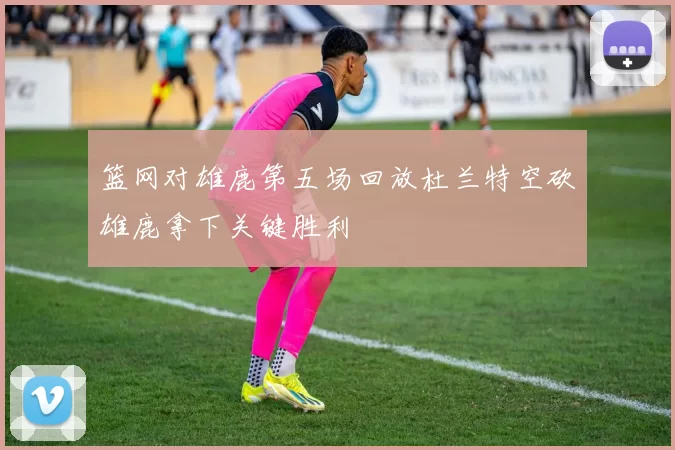 篮网对雄鹿第五场回放杜兰特空砍雄鹿拿下关键胜利