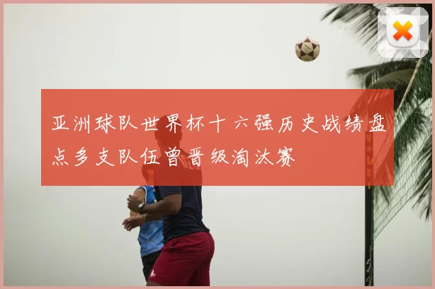 亚洲球队世界杯十六强历史战绩盘点多支队伍曾晋级淘汰赛