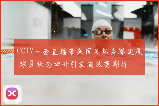 CCTV一套直播带来国足热身赛进展 球员状态回升引发淘汰赛期待