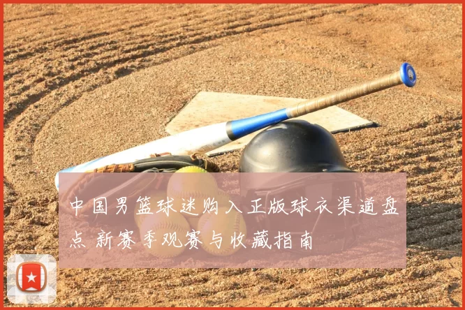中国男篮球迷购入正版球衣渠道盘点 新赛季观赛与收藏指南