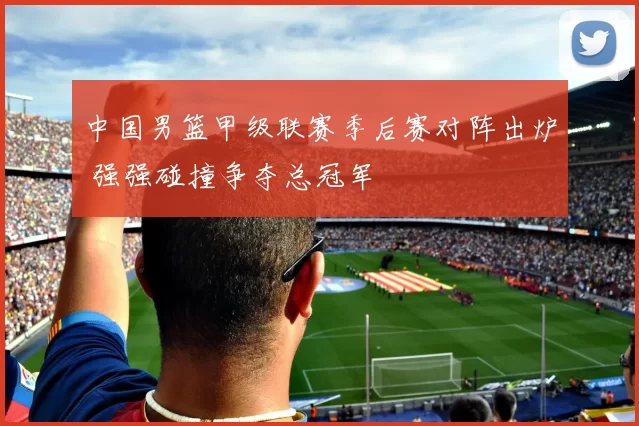中国男篮甲级联赛季后赛对阵出炉 强强碰撞争夺总冠军