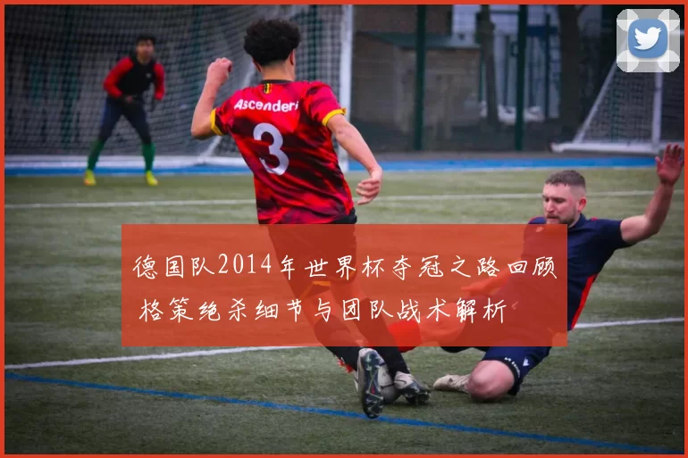 德国队2014年世界杯夺冠之路回顾 格策绝杀细节与团队战术解析