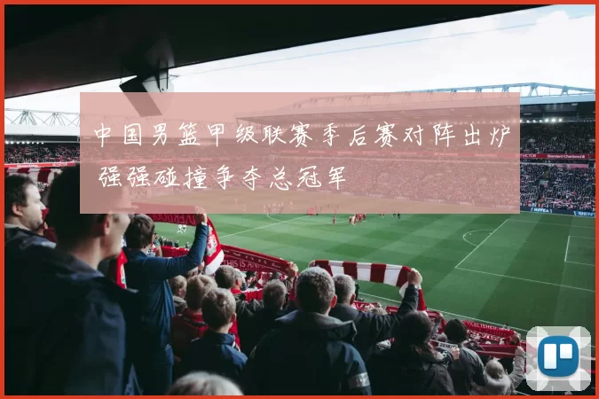 中国男篮甲级联赛季后赛对阵出炉 强强碰撞争夺总冠军