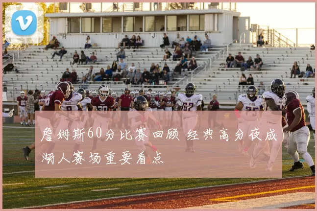 詹姆斯60分比赛回顾 经典高分夜成湖人赛场重要看点