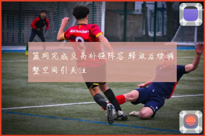 篮网完成交易补强阵容 释放后续调整空间引关注