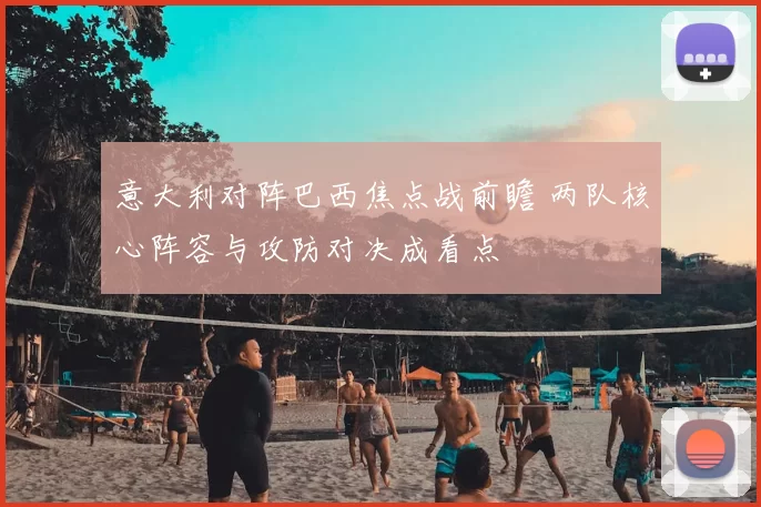 意大利对阵巴西焦点战前瞻 两队核心阵容与攻防对决成看点