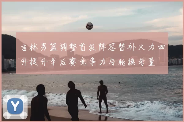 吉林男篮调整首发阵容替补火力回升提升季后赛竞争力与轮换考量