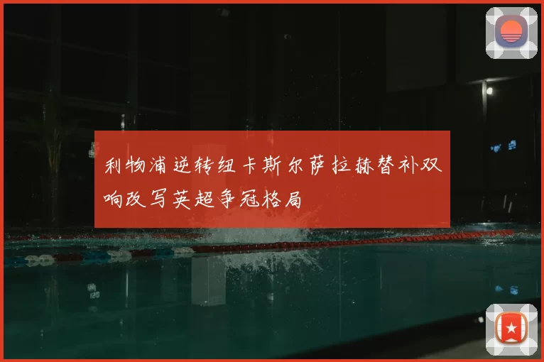 利物浦逆转纽卡斯尔萨拉赫替补双响改写英超争冠格局