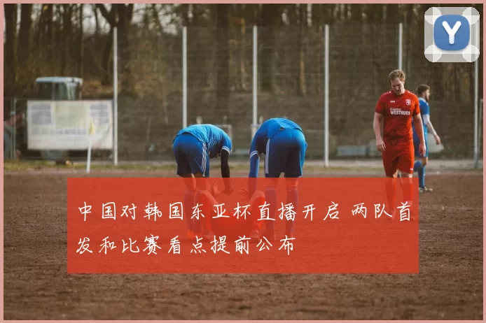 中国对韩国东亚杯直播开启 两队首发和比赛看点提前公布