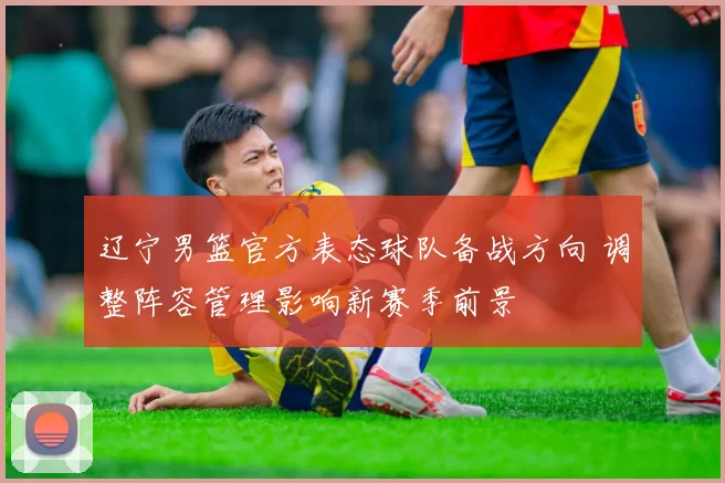 辽宁男篮官方表态球队备战方向 调整阵容管理影响新赛季前景