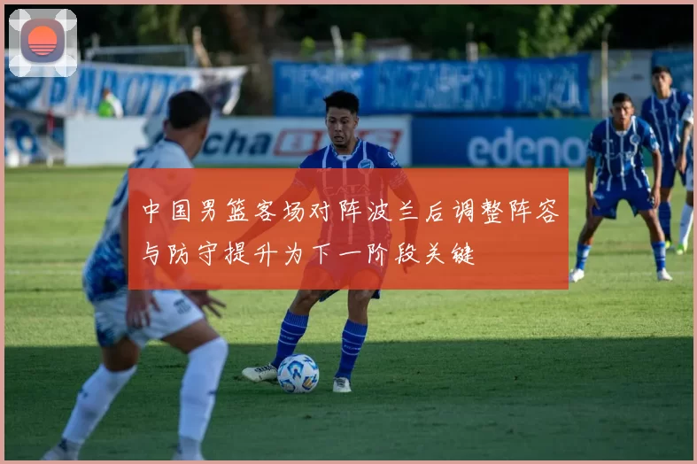 中国男篮客场对阵波兰后调整阵容与防守提升为下一阶段关键
