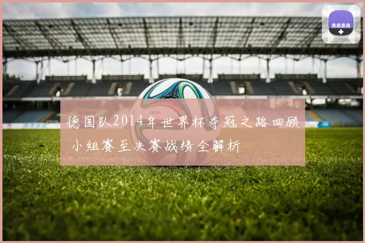 德国队2014年世界杯夺冠之路回顾 小组赛至决赛战绩全解析