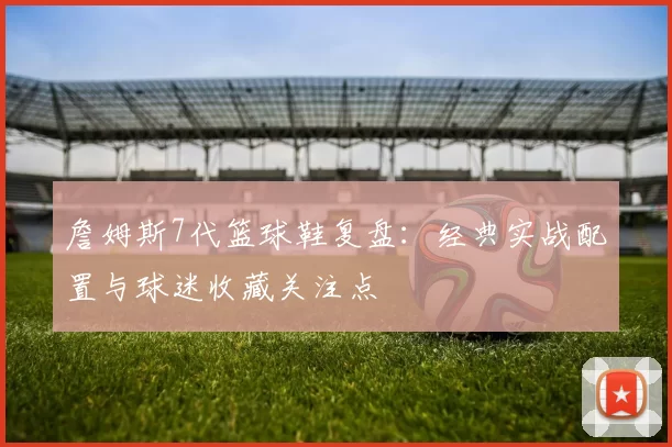 詹姆斯7代篮球鞋复盘：经典实战配置与球迷收藏关注点