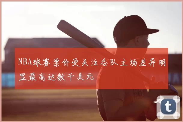 NBA球赛票价受关注各队主场差异明显最高达数千美元