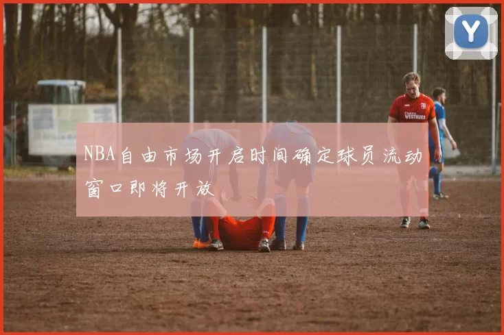 NBA自由市场开启时间确定球员流动窗口即将开放