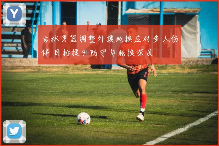 吉林男篮调整外援轮换应对多人伤停 目标提升防守与轮换深度