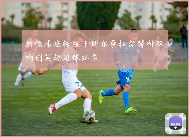 利物浦逆转纽卡斯尔萨拉赫替补双响创英超进球纪录