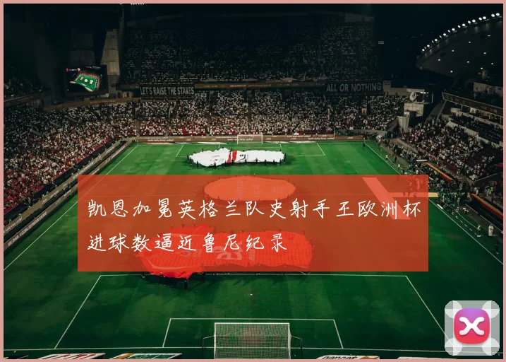 凯恩加冕英格兰队史射手王欧洲杯进球数逼近鲁尼纪录
